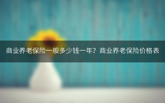 商业养老保险一般多少钱一年？商业养老保险价格表